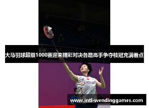 大马羽球超级1000赛迎来精彩对决各路高手争夺桂冠充满看点 大马羽球超级1000赛迎来精彩对决各路高手争夺桂冠充满看点