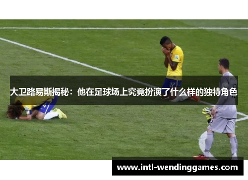 大卫路易斯揭秘：他在足球场上究竟扮演了什么样的独特角色