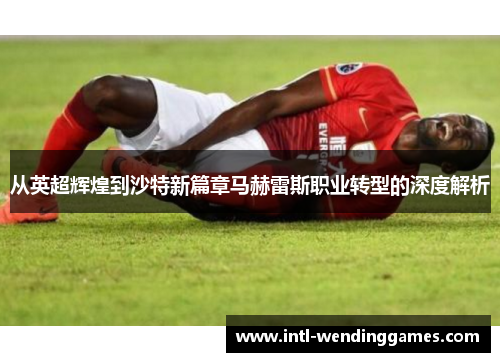 从英超辉煌到沙特新篇章马赫雷斯职业转型的深度解析