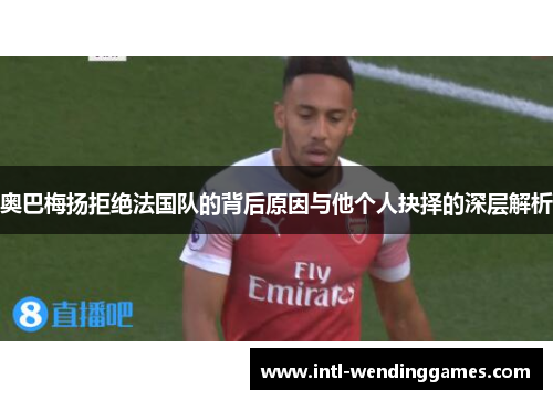 奥巴梅扬拒绝法国队的背后原因与他个人抉择的深层解析