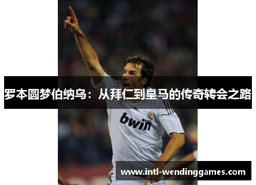 罗本圆梦伯纳乌：从拜仁到皇马的传奇转会之路