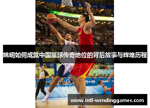 姚明如何成就中国篮球传奇地位的背后故事与辉煌历程