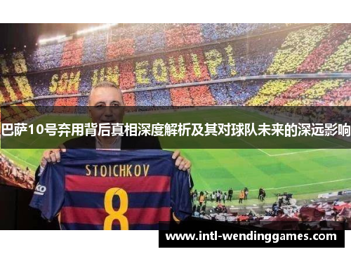 巴萨10号弃用背后真相深度解析及其对球队未来的深远影响