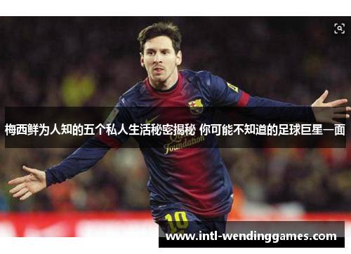 梅西鲜为人知的五个私人生活秘密揭秘 你可能不知道的足球巨星一面